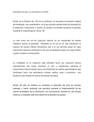 El proyecto de aula y su articulación con el PEI 
Dentro de la filosofía del PEI de la institución, se encuentra la formación integral 
del estudiante, una característica en la que deciden apuntar todos los docentes de 
la Institución, involucrando a padres de familia y comunidad educativa en general, 
mediante la implementación de las TIC. 
La vida como uno de los principios básicos de los estudiantes de nuestra 
institución abarca el bienestar estudiantil en el cual es de vital importancia la 
práctica de buenos hábitos alimenticios que a la vez permiten gozar de salud 
propiciando espacios armónicos en los que el estudiante puede con mayor interés 
y gusto acceder al conocimiento. 
La modalidad en la institución está enfocada hacia una educación técnica 
Agroambiental que busca incentivar al niño y adolescente mediante el 
conocimiento teórico práctico hacia una producción de cultivos agroecológicos que 
contribuyen hacia una alimentación variada, nutritiva, sana y económica que 
beneficia a las familias de toda la comunidad educativa. 
Dentro del plan de estudios se encuentra el desarrollo del área de ciencias 
naturales y medio ambiente, que permitirá mediante la implementación de las 
nuevas tecnologías de la información y la comunicación, abordar de una manera 
dinámica y novedosa este tema dentro de la temática de estudio 
 
