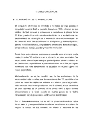 4. MARCO CONCEPTUAL 
4.1 EL PORQUÉ DE LAS TIC EN EDUCACIÓN 
El computador electrónico fue inventado a mediados del siglo pasado; el 
computador personal llegó al mercado después de 1975; e Internet se hizo 
público y la Web comenzó a enriquecerse a mediados de la década de los 
90. Esos grandes hitos están entre los más visibles de la revolución que han 
experimentado las Tecnologías de la Información y la Comunicación (TIC) en 
los últimos 60 años. Esa revolución ha ido acompañada, y ha sido impulsada, 
por una reducción dramática, sin precedente en la historia de las tecnologías, 
en los costos de manejar, guardar y transmitir información. 
Desde hace varias décadas se comenzó a especular sobre el impacto que la 
revolución en las TIC podría tener en la educación, en todos sus niveles. Esa 
especulación, y los múltiples ensayos que la siguieron, se han convertido en 
los últimos años, especialmente a partir del desarrollo de la Web, en un gran 
movimiento que está transformando la educación en muchos lugares del 
mundo desarrollado. 
Infortunadamente, no se ha cumplido una de las predicciones de la 
especulación inicial, a saber: que la revolución de las TIC permitiría a los 
países en desarrollo mejorar sus sistemas educativos a pasos agigantados, 
hasta alcanzar a los de los países ricos. Por el contrario, lo que se observa 
en años recientes es un aumento en la brecha entre la típica escuela 
latinoamericana y la típica escuela en muchos países de la OCDE 
(Organización para la Cooperación y el Desarrollo Económicos) 
Eso no tiene necesariamente que ser así: los gobiernos de América Latina 
tienen ahora la gran oportunidad de transformar sus sistemas educativos; de 
mejorar la calidad de sus escuelas; de reducir la inequidad en las 
 