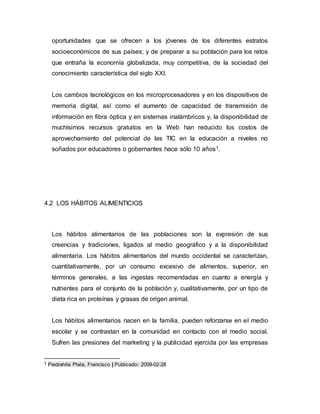 oportunidades que se ofrecen a los jóvenes de los diferentes estratos 
socioeconómicos de sus países; y de preparar a su población para los retos 
que entraña la economía globalizada, muy competitiva, de la sociedad del 
conocimiento característica del siglo XXI. 
Los cambios tecnológicos en los microprocesadores y en los dispositivos de 
memoria digital, así como el aumento de capacidad de transmisión de 
información en fibra óptica y en sistemas inalámbricos y, la disponibilidad de 
muchísimos recursos gratuitos en la Web han reducido los costos de 
aprovechamiento del potencial de las TIC en la educación a niveles no 
soñados por educadores o gobernantes hace sólo 10 años1. 
4.2 LOS HÁBITOS ALIMENTICIOS 
Los hábitos alimentarios de las poblaciones son la expresión de sus 
creencias y tradiciones, ligados al medio geográfico y a la disponibilidad 
alimentaria. Los hábitos alimentarios del mundo occidental se caracterizan, 
cuantitativamente, por un consumo excesivo de alimentos, superior, en 
términos generales, a las ingestas recomendadas en cuanto a energía y 
nutrientes para el conjunto de la población y, cualitativamente, por un tipo de 
dieta rica en proteínas y grasas de origen animal. 
Los hábitos alimentarios nacen en la familia, pueden reforzarse en el medio 
escolar y se contrastan en la comunidad en contacto con el medio social. 
Sufren las presiones del marketing y la publicidad ejercida por las empresas 
1 Piedrahita Plata, Francisco | Publicado: 2009-02-28 
 