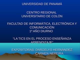 UNIVERSIDAD DE PANAMÁ
CENTRO REGIONAL
UNIVERSITARIO DE COLÓN
FACULTAD DE INFORMÁTICA, ELECTRÓNICA Y
COMUNICACIÓN
1º AÑO DIURNO
“LA TICS EN EL PROCESO ENSEÑANZA
APRENDIZAJE”
EXPOSITORAS: DARGELYS HERNÁNDEZ
CARMEN NEREIRA

 