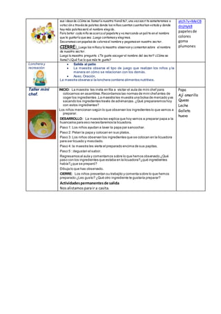sus ideasde ¿Cómo se llamaría nuestra tiendita?, una vez escrito someteremos a
votación a travésde palotes donde los niñoscuentan cuantoshan votado y donde
hay más palotesserá el nombre elegido.
Para botar cada niño se acerca al papelote y va marcando un palito en el nombre
que le gustaría que sea .Luego contamosy elegimos.
Decoramoscon papelesde coloresel nombre y pegamosen nuestro sector.
CIERRE: Luego los niñosy la maestra observan y comentan sobre el nombre
de nuestro sector.
Luego la maestra pregunta ¿Te gusto escoger el nombre del sector? ¿Cómo se
llama? ¿Qué fue lo que más te gusto?
atch?v=MeCB
dnjHyk8
papelesde
colores
goma
plumones
Lonchera y
recreación
 Salida al patio
 La maestra observa el tipo de juego que realizan los niños y la
manera en cómo se relacionan con los demás.
 Aseo, Oración,
La maestra observa si la lonchera contiene alimentos nutritivos.
Taller mini
chef.
INICIO: La maestra les invita en fila a visitar el aula de mini chef para
colocarnos en asamblea.Recordamos las normas de mini chefantes de
coger los ingredientes .La maestra les muestra una bolsa de mercado yva
sacando los ingredientes través de adivinanzas.¿Qué prepararemos hoy
con estos ingredientes?
Los niños mencionan según lo que observan los ingredientes lo que vamos a
preparar.
DESARROLLO: La maestra les explica que hoy vamos a preparar papa a la
huancaína para eso necesitaremos la licuadora.
Paso 1: Los niños ayudan a lavar la papa par sancochar.
Paso 2: Pelan la papa y colocan en sus platos.
Paso 3: Los niños observan los ingredientes que se colocan en la licuadora
para ser licuado y mesclado.
Paso 4: la maestra les vierte el preparado encima de sus papitas.
Paso 5 : degustan el sabor.
Regresamos al aula y comentamos sobre lo que hemos observado ¿Qué
paso con los ingredientes que estaba en la licuadora?¿qué ingredientes
había?¿que se preparó?
Dibuja lo que has observado.
CIERRE: Los niños presentan su trabajito y comenta sobre lo que hemos
preparado ¿Les gusto? ¿Qué otro ingrediente te gustaría preparar?
Actividadespermanentesde salida
Nosalistamosparair a casita.
Papa
Ají amarillo
Queso
Leche
Galleta
huevo
 