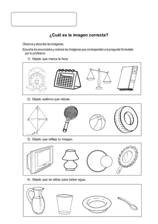 ¿Cuál es la imagen correcta?
Observa y describe las imágenes.
Escucha los enunciadosy colorea las imágenes que correspondana la pregunta formulada
por tu profesora.
1) Objeto que marca la hora
2) Objeto esférico que rebota.
3) Objeto que refleja tu imagen.
4) Objeto que se utiliza para beber agua.
 