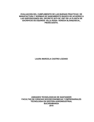 EVALUACION DEL CUMPLIMIENTO DE LAS BUENAS PRACTICAS DE
MANUFACTURA Y NORMAS DE SANEAMIENTO BASICO DE ACUERDO A
 LAS DISPOSICIONES DEL DECRETO 3075 DE 1997 EN LA PLANTA DE
   SACRIFICIO DE EQUINOS -VILLA ROSA- VEREDA BLANQUISCAL,
                        PIEDECUESTA.




              LAURA MARCELA CASTRO LOZANO




          UNIDADES TECNOLOGICAS DE SANTANDER
  FACULTAD DE CIENCIAS SOCIOECONOMICAS Y EMPRESARIALES
         TECNOLOGIA EN GESTION AGROINDUSTRIAL
                      BUCARAMANGA
                           2010
 