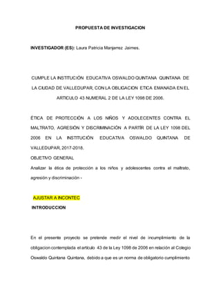 PROPUESTA DE INVESTIGACION
INVESTIGADOR (ES): Laura Patricia Manjarrez Jaimes.
CUMPLE LA INSTITUCIÓN EDUCATIVA OSWALDO QUINTANA QUINTANA DE
LA CIUDAD DE VALLEDUPAR, CON LA OBLIGACION ETICA EMANADA EN EL
ARTICULO 43 NUMERAL 2 DE LA LEY 1098 DE 2006.
ÉTICA DE PROTECCIÓN A LOS NIÑOS Y ADOLECENTES CONTRA EL
MALTRATO, AGRESIÓN Y DISCRIMINACIÓN A PARTÍR DE LA LEY 1098 DEL
2006 EN LA INSTITUCIÓN EDUCATIVA OSWALDO QUINTANA DE
VALLEDUPAR, 2017-2018.
OBJETIVO GENERAL
Analizar la ética de protección a los niños y adolescentes contra el maltrato,
agresión y discriminación -
AJUSTAR A INCONTEC
INTRODUCCION
En el presente proyecto se pretende medir el nivel de incumplimiento de la
obligacion contemplada el artículo 43 de la Ley 1098 de 2006 en relación al Colegio
Oswaldo Quintana Quintana, debido a que es un norma de obligatorio cumplimiento
 