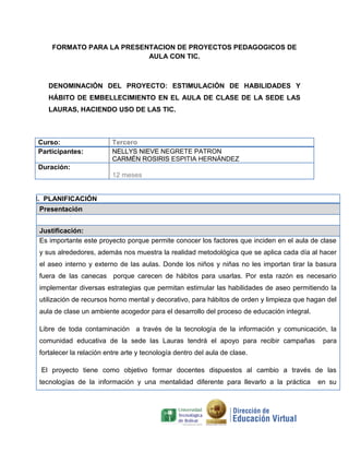 FORMATO PARA LA PRESENTACION DE PROYECTOS PEDAGOGICOS DE
AULA CON TIC.

DENOMINACIÓN DEL PROYECTO: ESTIMULACIÓN DE HABILIDADES Y
HÁBITO DE EMBELLECIMIENTO EN EL AULA DE CLASE DE LA SEDE LAS
LAURAS, HACIENDO USO DE LAS TIC.

Curso:
Participantes:

Tercero
NELLYS NIEVE NEGRETE PATRON
CARMÉN ROSIRIS ESPITIA HERNÁNDEZ

Duración:
12 meses

I. PLANIFICACIÓN
Presentación
Justificación:
Es importante este proyecto porque permite conocer los factores que inciden en el aula de clase
y sus alrededores, además nos muestra la realidad metodológica que se aplica cada día al hacer
el aseo interno y externo de las aulas. Donde los niños y niñas no les importan tirar la basura
fuera de las canecas porque carecen de hábitos para usarlas. Por esta razón es necesario
implementar diversas estrategias que permitan estimular las habilidades de aseo permitiendo la
utilización de recursos horno mental y decorativo, para hábitos de orden y limpieza que hagan del
aula de clase un ambiente acogedor para el desarrollo del proceso de educación integral.
Libre de toda contaminación a través de la tecnología de la información y comunicación, la
comunidad educativa de la sede las Lauras tendrá el apoyo para recibir campañas

para

fortalecer la relación entre arte y tecnología dentro del aula de clase.
El proyecto tiene como objetivo formar docentes dispuestos al cambio a través de las
tecnologías de la información y una mentalidad diferente para llevarlo a la práctica

en su

 