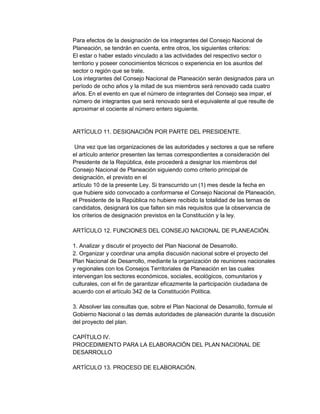 Para efectos de la designación de los integrantes del Consejo Nacional de
Planeación, se tendrán en cuenta, entre otros, los siguientes criterios:
El estar o haber estado vinculado a las actividades del respectivo sector o
territorio y poseer conocimientos técnicos o experiencia en los asuntos del
sector o región que se trate.
Los integrantes del Consejo Nacional de Planeación serán designados para un
período de ocho años y la mitad de sus miembros será renovado cada cuatro
años. En el evento en que el número de integrantes del Consejo sea impar, el
número de integrantes que será renovado será el equivalente al que resulte de
aproximar el cociente al número entero siguiente.

ARTÍCULO 11. DESIGNACIÓN POR PARTE DEL PRESIDENTE.
Una vez que las organizaciones de las autoridades y sectores a que se refiere
el artículo anterior presenten las ternas correspondientes a consideración del
Presidente de la República, éste procederá a designar los miembros del
Consejo Nacional de Planeación siguiendo como criterio principal de
designación, el previsto en el
artículo 10 de la presente Ley. Si transcurrido un (1) mes desde la fecha en
que hubiere sido convocado a conformarse el Consejo Nacional de Planeación,
el Presidente de la República no hubiere recibido la totalidad de las ternas de
candidatos, designará los que falten sin más requisitos que la observancia de
los criterios de designación previstos en la Constitución y la ley.
ARTÍCULO 12. FUNCIONES DEL CONSEJO NACIONAL DE PLANEACIÓN.
1. Analizar y discutir el proyecto del Plan Nacional de Desarrollo.
2. Organizar y coordinar una amplia discusión nacional sobre el proyecto del
Plan Nacional de Desarrollo, mediante la organización de reuniones nacionales
y regionales con los Consejos Territoriales de Planeación en las cuales
intervengan los sectores económicos, sociales, ecológicos, comunitarios y
culturales, con el fin de garantizar eficazmente la participación ciudadana de
acuerdo con el artículo 342 de la Constitución Política.
3. Absolver las consultas que, sobre el Plan Nacional de Desarrollo, formule el
Gobierno Nacional o las demás autoridades de planeación durante la discusión
del proyecto del plan.
CAPÍTULO IV.
PROCEDIMIENTO PARA LA ELABORACIÓN DEL PLAN NACIONAL DE
DESARROLLO
ARTÍCULO 13. PROCESO DE ELABORACIÓN.

 