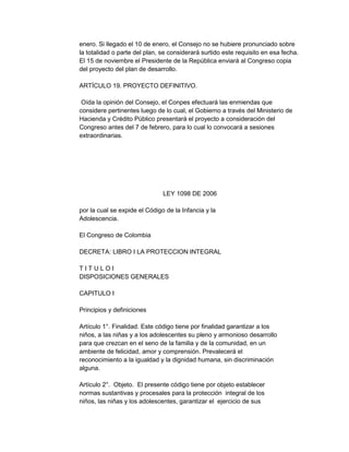 enero. Si llegado el 10 de enero, el Consejo no se hubiere pronunciado sobre
la totalidad o parte del plan, se considerará surtido este requisito en esa fecha.
El 15 de noviembre el Presidente de la República enviará al Congreso copia
del proyecto del plan de desarrollo.
ARTÍCULO 19. PROYECTO DEFINITIVO.
Oída la opinión del Consejo, el Conpes efectuará las enmiendas que
considere pertinentes luego de lo cual, el Gobierno a través del Ministerio de
Hacienda y Crédito Público presentará el proyecto a consideración del
Congreso antes del 7 de febrero, para lo cual lo convocará a sesiones
extraordinarias.

LEY 1098 DE 2006
por la cual se expide el Código de la Infancia y la
Adolescencia.
El Congreso de Colombia
DECRETA: LIBRO I LA PROTECCION INTEGRAL
TITULOI
DISPOSICIONES GENERALES
CAPITULO I
Principios y definiciones
Artículo 1°. Finalidad. Este código tiene por finalidad garantizar a los
niños, a las niñas y a los adolescentes su pleno y armonioso desarrollo
para que crezcan en el seno de la familia y de la comunidad, en un
ambiente de felicidad, amor y comprensión. Prevalecerá el
reconocimiento a la igualdad y la dignidad humana, sin discriminación
alguna.
Artículo 2°. Objeto. El presente código tiene por objeto establecer
normas sustantivas y procesales para la protección integral de los
niños, las niñas y los adolescentes, garantizar el ejercicio de sus

 