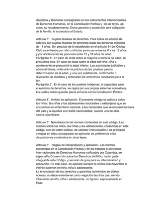 derechos y libertades consagrados en los instrumentos internacionales
de Derechos Humanos, en la Constitución Política y en las leyes, así
como su restablecimiento. Dicha garantía y protección será obligación
de la familia, la sociedad y el Estado.
Artículo 3°. Sujetos titulares de derechos. Para todos los efectos de
esta ley son sujetos titulares de derechos todas las personas menores
de 18 años. Sin perjuicio de lo establecido en el artículo 34 del Código
Civil, se entiende por niño o niña las personas entre los 0 y los 12 años,
y por adolescente las personas entre 12 y 18 años de edad.
Parágrafo 1°. En caso de duda sobre la mayoría o minoría de edad, se
presumirá esta. En caso de duda sobre la edad del niño, niña o
adolescente se presumirá la edad inferior. Las autoridades judiciales y
administrativas, ordenarán la práctica de las pruebas para la
determinación de la edad, y una vez establecida, confirmarán o
revocarán las medidas y ordenarán los correctivos necesarios para la
ley.
Parágrafo 2°. En el caso de los pueblos indígenas, la capacidad para
el ejercicio de derechos, se regirá por sus propios sistemas normativos,
los cuales deben guardar plena armonía con la Constitución Política.
Artículo 4°. Ámbito de aplicación. El presente código se aplica a todos
los niños, las niñas y los adolescentes nacionales o extranjeros que se
encuentren en el territorio nacional, a los nacionales que se encuentren fuera
del país y a aquellos con doble nacionalidad, cuando una de ellas
sea la colombiana.
Artículo 5°. Naturaleza de las normas contenidas en este código. Las
normas sobre los niños, las niñas y los adolescentes, contenidas en este
código, son de orden público, de carácter irrenunciable y los principios
y reglas en ellas consagrados se aplicarán de preferencia a las
disposiciones contenidas en otras leyes.
Artículo 6°. Reglas de interpretación y aplicación. Las normas
contenidas en la Constitución Política y en los tratados o convenios
internacionales de Derechos Humanos ratificados por Colombia, en
especial la Convención sobre los Derechos del Niño, harán parte
integral de este Código, y servirán de guía para su interpretación y
aplicación. En todo caso, se aplicará siempre la norma más favorable al
interés superior del niño, niña o adolescente.
La enunciación de los derechos y garantías contenidos en dichas
normas, no debe entenderse como negación de otras que, siendo
inherentes al niño, niña o adolescente, no figuren expresamente en
Ellas.

 