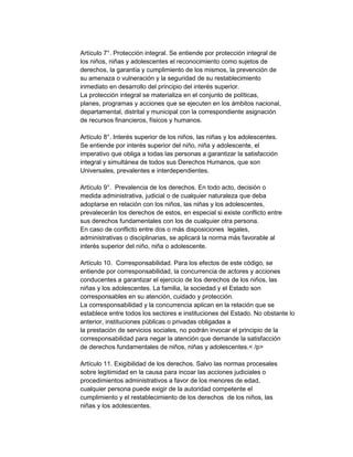 Artículo 7°. Protección integral. Se entiende por protección integral de
los niños, niñas y adolescentes el reconocimiento como sujetos de
derechos, la garantía y cumplimiento de los mismos, la prevención de
su amenaza o vulneración y la seguridad de su restablecimiento
inmediato en desarrollo del principio del interés superior.
La protección integral se materializa en el conjunto de políticas,
planes, programas y acciones que se ejecuten en los ámbitos nacional,
departamental, distrital y municipal con la correspondiente asignación
de recursos financieros, físicos y humanos.
Artículo 8°. Interés superior de los niños, las niñas y los adolescentes.
Se entiende por interés superior del niño, niña y adolescente, el
imperativo que obliga a todas las personas a garantizar la satisfacción
integral y simultánea de todos sus Derechos Humanos, que son
Universales, prevalentes e interdependientes.
Artículo 9°. Prevalencia de los derechos. En todo acto, decisión o
medida administrativa, judicial o de cualquier naturaleza que deba
adoptarse en relación con los niños, las niñas y los adolescentes,
prevalecerán los derechos de estos, en especial si existe conflicto entre
sus derechos fundamentales con los de cualquier otra persona.
En caso de conflicto entre dos o más disposiciones legales,
administrativas o disciplinarias, se aplicará la norma más favorable al
interés superior del niño, niña o adolescente.
Artículo 10. Corresponsabilidad. Para los efectos de este código, se
entiende por corresponsabilidad, la concurrencia de actores y acciones
conducentes a garantizar el ejercicio de los derechos de los niños, las
niñas y los adolescentes. La familia, la sociedad y el Estado son
corresponsables en su atención, cuidado y protección.
La corresponsabilidad y la concurrencia aplican en la relación que se
establece entre todos los sectores e instituciones del Estado. No obstante lo
anterior, instituciones públicas o privadas obligadas a
la prestación de servicios sociales, no podrán invocar el principio de la
corresponsabilidad para negar la atención que demande la satisfacción
de derechos fundamentales de niños, niñas y adolescentes.< /p>
Artículo 11. Exigibilidad de los derechos. Salvo las normas procesales
sobre legitimidad en la causa para incoar las acciones judiciales o
procedimientos administrativos a favor de los menores de edad,
cualquier persona puede exigir de la autoridad competente el
cumplimiento y el restablecimiento de los derechos de los niños, las
niñas y los adolescentes.

 