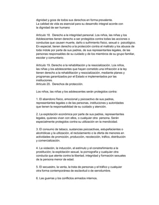 dignidad y goce de todos sus derechos en forma prevalente.
La calidad de vida es esencial para su desarrollo integral acorde con
la dignidad de ser humano
Artículo 18. Derecho a la integridad personal. Los niños, las niñas y los
Adolescentes tienen derecho a ser protegidos contra todas las acciones o
conductas que causen muerte, daño o sufrimiento físico, sexual o psicológico.
En especial, tienen derecho a la protección contra el maltrato y los abusos de
toda índole por parte de sus padres, de sus representantes legales, de las
personas responsables de su cuidado y de los miembros de su grupo familiar,
escolar y comunitario.
Artículo 19. Derecho a la rehabilitación y la resocialización. Los niños,
las niñas y los adolescentes que hayan cometido una infracción a la ley
tienen derecho a la rehabilitación y resocialización, mediante planes y
programas garantizados por el Estado e implementados por las
instituciones.
Artículo 20. Derechos de protección.
Los niños, las niñas y los adolescentes serán protegidos contra:
1. El abandono físico, emocional y psicoactivo de sus padres,
representantes legales o de las personas, instituciones y autoridades
que tienen la responsabilidad de su cuidado y atención.
2. La explotación económica por parte de sus padres, representantes
legales, quienes vivan con ellos, o cualquier otra persona. Serán
especialmente protegidos contra su utilización en la mendicidad.
3. El consumo de tabaco, sustancias psicoactivas, estupefacientes o
alcohólicas y la utilización, el reclutamiento o la oferta de menores en
actividades de promoción, producción, recolección, tráfico, distribución
y comercialización.
4. La violación, la inducción, el estímulo y el constreñimiento a la
prostitución; la explotación sexual, la pornografía y cualquier otra
conducta que atente contra la libertad, integridad y formación sexuales
de la persona menor de edad.
5. El secuestro, la venta, la trata de personas y el tráfico y cualquier
otra forma contemporánea de esclavitud o de servidumbre.
6. Las guerras y los conflictos armados internos.

 