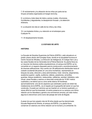 7. El reclutamiento y la utilización de los niños por parte de los
Grupos armados organizados al margen de la ley.
8. La tortura y toda clase de tratos y penas crueles, inhumanas,
Humillantes y degradantes, la desaparición forzada y la detención
Arbitraria.
9. La situación de vida en calle de los niños y las niñas.
10. Los traslados ilícitos y su retención en el extranjero para
Cualquier fin.
11. El desplazamiento forzado.

2.3 ESTADO DE ARTE
HISTORIA

La Escuela de Estudios Superiores de Policía (ESPOL), está ubicada en un
predio urbano dentro del Complejo Suba, donde en la actualidad funciona el
Centro Social de Oficiales, La Dirección de Inteligencia, El Colegio San Luis y
las casas fiscales de los Generales de la Policía Nacional. Su planta física es
un resumen de diversos estilos arquitectónicos; el campus de ESPOL se ha
convertido en un espacio dispuesto para la construcción y acondicionamiento
de diversas edificaciones. Hoy cuenta con 38 edificaciones distribuidas hacia el
costado occidental del predio en una zona montañosa, representado en
bloques de aulas, dirección y área administrativa, hotel, remonta, alojamientos,
academia superior, capilla, auditorios, talleres, pesebreras, armerillos,
guardias, bloque académico, restaurantes, cafeterías, sanidad, biblioteca, aula
virtual, casas fiscales y casinos un área total construida de 15.061 metros
cuadrados y se estima que su zona verde abarca 30 hectáreas
aproximadamente .Uno de los aspectos que sobresale cuando se visitan las
instalaciones de la ESPOL, es el respeto por la geografía del sector en que fue
construida. Cruzado por caminos que se insertan en un terreno quebrado y a
veces difícil en que fue levantado, el centro preserva en su campus una íntima
relación con la naturaleza y genera una convivencia cercana, por este motivo
algunos lo denominan como icono del paisaje del norte de Bogotá.

A pesar de que han pasado más de 50 años desde que fue denominada
Escuela Regional de Oriente, el campus de ESPOL y su planta física
conservan en esencia una íntima relación con lo humano y lo ambiental. Es

 