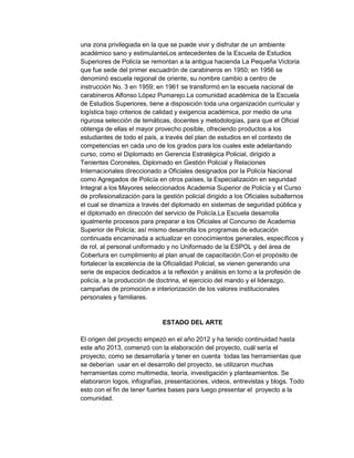 una zona privilegiada en la que se puede vivir y disfrutar de un ambiente
académico sano y estimulanteLos antecedentes de la Escuela de Estudios
Superiores de Policía se remontan a la antigua hacienda La Pequeña Victoria
que fue sede del primer escuadrón de carabineros en 1950; en 1956 se
denominó escuela regional de oriente, su nombre cambio a centro de
instrucción No. 3 en 1959; en 1961 se transformó en la escuela nacional de
carabineros Alfonso López Pumarejo.La comunidad académica de la Escuela
de Estudios Superiores, tiene a disposición toda una organización curricular y
logística bajo criterios de calidad y exigencia académica, por medio de una
rigurosa selección de temáticas, docentes y metodologías, para que el Oficial
obtenga de ellas el mayor provecho posible, ofreciendo productos a los
estudiantes de todo el país, a través del plan de estudios en el contexto de
competencias en cada uno de los grados para los cuales este adelantando
curso, como el Diplomado en Gerencia Estratégica Policial, dirigido a
Tenientes Coroneles, Diplomado en Gestión Policial y Relaciones
Internacionales direccionado a Oficiales designados por la Policía Nacional
como Agregados de Policía en otros países, la Especialización en seguridad
Integral a los Mayores seleccionados Academia Superior de Policía y el Curso
de profesionalización para la gestión policial dirigido a los Oficiales subalternos
el cual se dinamiza a través del diplomado en sistemas de seguridad pública y
el diplomado en dirección del servicio de Policía,La Escuela desarrolla
igualmente procesos para preparar a los Oficiales al Concurso de Academia
Superior de Policía; así mismo desarrolla los programas de educación
continuada encaminada a actualizar en conocimientos generales, específicos y
de rol, al personal uniformado y no Uniformado de la ESPOL y del área de
Cobertura en cumplimiento al plan anual de capacitación.Con el propósito de
fortalecer la excelencia de la Oficialidad Policial, se vienen generando una
serie de espacios dedicados a la reflexión y análisis en torno a la profesión de
policía, a la producción de doctrina, el ejercicio del mando y el liderazgo,
campañas de promoción e interiorización de los valores institucionales
personales y familiares.

ESTADO DEL ARTE
El origen del proyecto empezó en el año 2012 y ha tenido continuidad hasta
este año 2013, comenzó con la elaboración del proyecto, cuál sería el
proyecto, como se desarrollaría y tener en cuenta todas las herramientas que
se deberían usar en el desarrollo del proyecto, se utilizaron muchas
herramientas como multimedia, teoría, investigación y planteamientos. Se
elaboraron logos, infografías, presentaciones, videos, entrevistas y blogs. Todo
esto con el fin de tener fuertes bases para luego presentar el proyecto a la
comunidad.

 