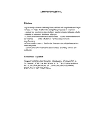 2.4 MARCO CONCEPTUAL

Objetivos:
Lograr el mejoramiento de la seguridad de todos los integrantes del colegio
Venecia por medio de diferentes campañas y brigadas de seguridad
→Mejorar las condiciones de estudio en las diferentes jornadas de estudio
→Mejorar la seguridad del plantel educativo
→Disminuir la violencia entre los estudiantes... o como también existencia
de violencia
entre estudiantes y profesores generando
inconformismo
→Disminuir el consumo y distribución de sustancias psicoactivas dentro y
fuera del plantel
→Disminuir la violencia entre los estudiantes a la salida y entrada a la
institución

Campaña de seguridad:
SON ACTIVIDADES QUE BUSCAN INFORMAR Y SENCIVILIZAR AL
CIUDADANO SOBRE LA IMPORTANCIA DE CORREGIR O CAMBIAR
ACTITUDES INADECUADAS EN LA COMUNIDAD GENERANDO
DICIPLINAS Y CONTROL SOCIAL.

 
