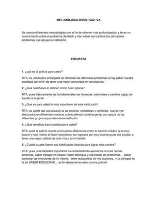 METODOLOGIA INVESTIGATIVA

Se usaron diferentes metodologías con el fin de obtener más profundización y tener un
conocimiento sobre el problema plantiado y haci saber con certeza los principales
problemas que aqueja la institución.

ENCUESTA

1. ¿qué es la policía para usted?
RTA: es una fuerza encargada de controlar los diferentes problemas q hay saber nuestra
sociedad con el fin de tener una mejor comunidad en convivencia.
2. ¿Qué cualidades lo definen como buen policía?
RTA: pues básicamente las fundamentales ser honestas, serviciales y sentirse capaz de
ayudar a la gente.
3. ¿Qué es para usted lo más importante de esta institución?
RTA: es poder dar una solución a los muchos problemas y conflictos que se ven
efectuados en diferentes maneras sobrecallendo sobre la gente, con ayuda de los
diferentes grupos especiales de la institución
4. ¿Qué beneficio trae la policía para usted?
RTA: pues la policía cuenta con buenas afiliaciones como el servicio médico q es muy
bueno y haci mismo el factor económico los ingresos son muy buenos pues me ayudan a
tener una mejor calidad de vida mía y de mi familia
5. ¿Cuáles cuales fueron sus habilidades básicas para lograr esta carrera?
RTA: pues una habilidad importante fue la facilidad de asociarme con las demás
personas, saber trabajar en equipo, saber distinguir y solucionar los problemas… saber
controlar las emociones de mi mismo, tener autocontrol de mis acciones, y la principal es
la de SABER ESCUCHAR… es fundamental es esta carrera policial

 