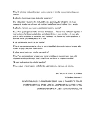 RTA: Mi principal motivación era en poder ayudar a mi familia económicamente y pues
realizar
6. ¿Cuáles fueron sus metas al ejecutar su carrera?
Una vida propia y pues mi otra motivación era q quería ayudar a la gente y la mejor
manera de ayudar era entrando a la policía y haci ofrecerles mi total servicio y ayuda.
7. ¿Cuáles han sido sus mayores satisfacciones como policía?
RTA: Pues que la policía me ha ayudado demasiado…. Ya que llevo 3 años en la policía y
realmente me ha ido demasiado bien a nivel económico y pues familiar…. Y pues q la
policía me ha enseñado el verdadero valor de la vida y la libertad las cuales yo pienso q
son dos cosas q no tienes precio en la vida.
8. ¿A qué se debe el éxito de ser policía?
RTA: Al compromiso por parte mío, a la responsabilidad, al empeño que uno le pone a las
cosas, al apoyo por parte de mi familia.
9. ¿Qué se necesita para triunfar como policía?
RTA: Pues se necesita ser una persona comprometida y de buen corazón que esté
dispuesta a entregar lo mejor de sí con el fin de ver bien a su propia comunidad
10. ¿por qué razón entro usted a la policía?
RTA: porque vi la corrupción en Colombia y por eso quise ingresar a la policía .

ENTREVISTADO: PATRULLERO
EDWIN HERNANDEZ
IDENTIFICADO CON EL NUMERO DE SERIE 1055012 CUADRANTE EO6-25
PERTENECIENTE AL CAI DE VENECIA UBICADO EN EL BARRIO FATIMA
CAI PERTENECIENTE A LA ESTACION DE TUNJUELITO

 