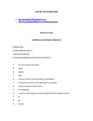 LINK DE LAS PAGINAS WED

http://lauradiaz1095.blogspot.com/
http://laurithadiaz1095ld.wix.com/policia-nacional

PROYECTO E.M.F

CAMPAÑA DE SEGURIDAD VENECIANA

PRESENTADO:
LAURA CAROLINA DIAZ M.
JUAN DAVID GARCIA R.
ESTUDIANTES BENEFICIARIOS CON EL PROYECTO

1.

Cree que la policía nacional es:

A.

Buena

B.

Regular

C.

Mala.

2.

Cree que la policía nacional cumple con sus deberes:

A.

No porque la corrupción no los deja cumplir con su deber

B.

Si por que ayuda en muchos casos

C.

Son negligentes

3.

La policía a hecho algo para cambiar la seguridad en los colegios cercanos:

A.

Si

B.

No

C.

A veces

 