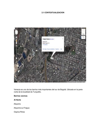 2.1 CONTEXTUALIZACION

Venecia es uno de los barrios más importantes del sur de Bogotá. Ubicada en la parte
norte de la localidad de Tunjuelito.
Barrios vecinos
Al Norte
Alquería
Alquería-La Fragua
Ospina Pérez

 
