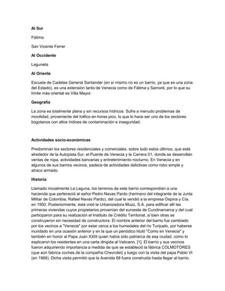 Al Sur
Fátima
San Vicente Ferrer
Al Occidente
Laguneta
Al Oriente
Escuela de Cadetes General Santander (en sí mismo no es un barrio, ya que es una zona
del Estado), es una extensión tanto de Venecia como de Fátima y Samoré, por lo que su
límite más oriental es Villa Mayor.
Geografía
La zona es totalmente plana y sin recursos hídricos. Sufre a menudo problemas de
movilidad, proveniente del tráfico en horas pico, lo que lo hace ser uno de los sectores
bogotanos con altos índices de contaminación e inseguridad.

Actividades socio-económicas
Predominan los sectores residenciales y comerciales, sobre todo estos últimos, que está
alrededor de la Autopista Sur, el Puente de Venecia y la Carrera 51, donde se desarrollan
ventas de ropa, actividades bancarias y entretenimiento nocturno. En Venecia y en
algunos de sus barrios vecinos, padece de actividades delictivas como robo simple y
atraco armado.
Historia
Llamado inicialmente La Laguna, los terrenos de este barrio correspondían a una
hacienda que perteneció al señor Pedro Navas Pardo (hermano del integrante de la Junta
Militar de Colombia, Rafael Navas Pardo), del cual la vendió a la empresa Ospina y Cía.
en 1950. Posteriormente, ésta creó la Urbanizadora Muzú, S.A. para edificar allí las
primeras viviendas cuyos propietarios provenían del suroeste de Cundinamarca y del cual
participaron para su realización el Instituto de Crédito Territorial, si bien otras se
construyeron sin necesidad de constructora. El nombre anterior del barrio fue cambiado
por los vecinos a "Venecia" por estar cerca a los humedales del río Tunjuelo, por haberse
inundado en una ocasión anterior y en la que un periódico tituló "Como en Venecia" y
también en honor al Papa Juan XXIII quien había sido patriarca de esa ciudad, como lo
explicaron los residentes en una carta dirigida al Vaticano. [1]. El barrio y sus vecinos
fueron adquiriendo importancia a medida de que se estableció la fábrica COLMOTORES
(que aún fabrica coches de la compañía Chevrolet) y luego con la visita del papa Pablo VI
(en 1968). Dicha visita permitió que la Avenida 68 fuera construida hasta llegar al barrio.

 