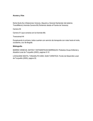 Acceso y Vías

Norte-Quito-Sur (Estaciones Venecia, Alquería y General Santander del sistema
TransMilenio) Avenida Carrera 68 (Partiendo desde el Puente de Venecia)
Carrera 55
Carrera 51 (que conecta con la Avenida 68)
Transversal 44
Exceptuando la primera, todos cuentan con servicio de transporte con rutas hacia el norte,
occidente y sur de Bogotá.
Bibliografía
BARRIO VENECIA: DATOS Y ESTADISTICAS BARRIALES: Pretextos Grupo Editorial y
Alcaldía Local de Tunjuelito (2003), paginas 5-10
LOCALIDAD SEXTA, TUNJUELITO 2005. GUIA TURISTICA: Fondo de Desarrollo Local
de Tunjuelito (2005), pagina 22.

 