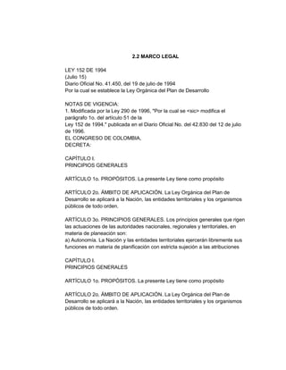 2.2 MARCO LEGAL
LEY 152 DE 1994
(Julio 15)
Diario Oficial No. 41.450, del 19 de julio de 1994
Por la cual se establece la Ley Orgánica del Plan de Desarrollo
NOTAS DE VIGENCIA:
1. Modificada por la Ley 290 de 1996, "Por la cual se <sic> modifica el
parágrafo 1o. del artículo 51 de la
Ley 152 de 1994." publicada en el Diario Oficial No. del 42.830 del 12 de julio
de 1996.
EL CONGRESO DE COLOMBIA,
DECRETA:
CAPÍTULO I.
PRINCIPIOS GENERALES
ARTÍCULO 1o. PROPÓSITOS. La presente Ley tiene como propósito
ARTÍCULO 2o. ÁMBITO DE APLICACIÓN. La Ley Orgánica del Plan de
Desarrollo se aplicará a la Nación, las entidades territoriales y los organismos
públicos de todo orden.
ARTÍCULO 3o. PRINCIPIOS GENERALES. Los principios generales que rigen
las actuaciones de las autoridades nacionales, regionales y territoriales, en
materia de planeación son:
a) Autonomía. La Nación y las entidades territoriales ejercerán libremente sus
funciones en materia de planificación con estricta sujeción a las atribuciones
CAPÍTULO I.
PRINCIPIOS GENERALES
ARTÍCULO 1o. PROPÓSITOS. La presente Ley tiene como propósito
ARTÍCULO 2o. ÁMBITO DE APLICACIÓN. La Ley Orgánica del Plan de
Desarrollo se aplicará a la Nación, las entidades territoriales y los organismos
públicos de todo orden.

 
