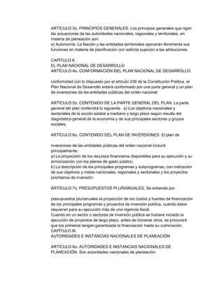ARTÍCULO 3o. PRINCIPIOS GENERALES. Los principios generales que rigen
las actuaciones de las autoridades nacionales, regionales y territoriales, en
materia de planeación son:
a) Autonomía. La Nación y las entidades territoriales ejercerán libremente sus
funciones en materia de planificación con estricta sujeción a las atribuciones
CAPÍTULO II.
EL PLAN NACIONAL DE DESARROLLO
ARTÍCULO 4o. CONFORMACIÓN DEL PLAN NACIONAL DE DESARROLLO.
conformidad con lo dispuesto por el artículo 339 de la Constitución Política, el
Plan Nacional de Desarrollo estará conformado por una parte general y un plan
de inversiones de las entidades públicas del orden nacional.
ARTÍCULO 5o. CONTENIDO DE LA PARTE GENERAL DEL PLAN. La parte
general del plan contendrá lo siguiente: a) Los objetivos nacionales y
sectoriales de la acción estatal a mediano y largo plazo según resulte del
diagnóstico general de la economía y de sus principales sectores y grupos
sociales;
ARTÍCULO 6o. CONTENIDO DEL PLAN DE INVERSIONES. El plan de
inversiones de las entidades públicas del orden nacional incluirá
principalmente:
a) La proyección de los recursos financieros disponibles para su ejecución y su
armonización con los planes de gasto público;
b) La descripción de los principales programas y subprogramas, con indicación
de sus objetivos y metas nacionales, regionales y sectoriales y los proyectos
prioritarios de inversión;
ARTÍCULO 7o. PRESUPUESTOS PLURIANUALES. Se entiende por
presupuestos plurianuales la proyección de los costos y fuentes de financiación
de los principales programas y proyectos de inversión pública, cuando éstos
requieran para su ejecución más de una vigencia fiscal.
Cuando en un sector o sectores de inversión pública se hubiere iniciado la
ejecución de proyectos de largo plazo, antes de iniciarse otros, se procurará
que los primeros tengan garantizada la financiación hasta su culminación.
CAPÍTULO III.
AUTORIDADES E INSTANCIAS NACIONALES DE PLANEACIÓN
ARTÍCULO 8o. AUTORIDADES E INSTANCIAS NACIONALES DE
PLANEACIÓN. Son autoridades nacionales de planeación:

 