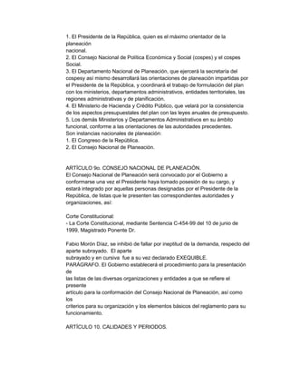 1. El Presidente de la República, quien es el máximo orientador de la
planeación
nacional.
2. El Consejo Nacional de Política Económica y Social (cospes) y el cospes
Social.
3. El Departamento Nacional de Planeación, que ejercerá la secretaría del
cospesy así mismo desarrollará las orientaciones de planeación impartidas por
el Presidente de la República, y coordinará el trabajo de formulación del plan
con los ministerios, departamentos administrativos, entidades territoriales, las
regiones administrativas y de planificación.
4. El Ministerio de Hacienda y Crédito Público, que velará por la consistencia
de los aspectos presupuestales del plan con las leyes anuales de presupuesto.
5. Los demás Ministerios y Departamentos Administrativos en su ámbito
funcional, conforme a las orientaciones de las autoridades precedentes.
Son instancias nacionales de planeación:
1. El Congreso de la República.
2. El Consejo Nacional de Planeación.

ARTÍCULO 9o. CONSEJO NACIONAL DE PLANEACIÓN.
El Consejo Nacional de Planeación será convocado por el Gobierno a
conformarse una vez el Presidente haya tomado posesión de su cargo, y
estará integrado por aquellas personas designadas por el Presidente de la
República, de listas que le presenten las correspondientes autoridades y
organizaciones, así:
Corte Constitucional:
- La Corte Constitucional, mediante Sentencia C-454-99 del 10 de junio de
1999, Magistrado Ponente Dr.
Fabio Morón Díaz, se inhibió de fallar por ineptitud de la demanda, respecto del
aparte subrayado. El aparte
subrayado y en cursiva fue a su vez declarado EXEQUIBLE.
PARÁGRAFO. El Gobierno establecerá el procedimiento para la presentación
de
las listas de las diversas organizaciones y entidades a que se refiere el
presente
artículo para la conformación del Consejo Nacional de Planeación, así como
los
criterios para su organización y los elementos básicos del reglamento para su
funcionamiento.
ARTÍCULO 10. CALIDADES Y PERIODOS.

 