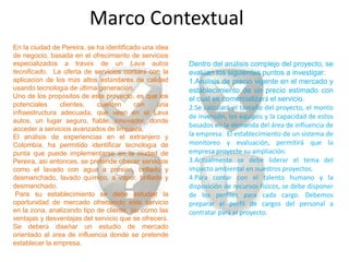 Marco Contextual
En la ciudad de Pereira, se ha identificado una idea
de negocio, basada en el ofrecimiento de servicios
especializados a través de un Lava autos               Dentro del análisis complejo del proyecto, se
tecnificado. La oferta de servicios contará con la     evalúan los siguientes puntos a investigar:
aplicación de los más altos estándares de calidad      1.Análisis de precio vigente en el mercado y
usando tecnología de última generación.                establecimiento de un precio estimado con
Uno de los propósitos de este proyecto, es que los     el cual se comercializará el servicio.
potenciales     clientes,   cuenten      con     una   2.Se calculará el tamaño del proyecto, el monto
infraestructura adecuada, que vean en el Lava
                                                       de inversión, los equipos y la capacidad de estos
autos, un lugar seguro, fiable, innovador, donde
                                                       basados en la demanda del área de influencia de
acceder a servicios avanzados de limpieza.
El análisis de experiencias en el extranjero y         la empresa. El establecimiento de un sistema de
Colombia, ha permitido identificar tecnología de       monitoreo y evaluación, permitirá que la
punta que puede implementarse en la ciudad de          empresa proyecte su ampliación.
Pereira, así entonces, se pretende ofrecer servicios   3.Actualmente se debe liderar el tema del
como el lavado con agua a presión, brillado y          impacto ambiental en nuestros proyectos.
desmanchado, lavado químico, a vapor, brillado y       4.Para contar con el talento humano y la
desmanchado.                                           disposición de recursos físicos, se debe disponer
 Para su establecimiento se debe estudiar la           de los perfiles para cada cargo. Debemos
oportunidad de mercado ofreciendo este servicio        preparar el perfil de cargos del personal a
en la zona, analizando tipo de cliente, así como las   contratar para el proyecto.
ventajas y desventajas del servicio que se ofrecerá.
Se deberá diseñar un estudio de mercado
orientado al área de influencia donde se pretende
establecer la empresa.
 