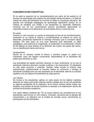 FUNDAMENTACIÓN CONCEPTUAL
En la sede la ausencia de un acompañamiento por parte de los padres en el
proceso de aprendizaje para realizar las actividades extracurriculares, y la falta de
interés por parte del estudiante ha incurrido en fallas en el proceso educativo. Se
plantea una estrategia pedagógica de aprendizaje significativo porque es un
método de reintegro que facilita a los estudiantes su desarrollo intelectual,
haciendo uso de sus conocimientos previos, permitiendo desenvolver su
capacidad creativa en la elaboración de actividades dentro y fuera del aula.
El cuento
Cuando un niño escucha un cuento se transporta al sitio de los acontecimientos,
recreando en su mente la historia y concentrándose al máximo en cómo se
desarrolla, percibiendo fácilmente el mensaje intrínseco que la narración desea
entregar. Por esta razón es muy buen elemento para desarrollar un taller
pedagógico, pues estimula la imaginación, la creatividad, la concentración. Dentro
de los talleres se hace énfasis en la definición del cuento, las partes del cuento,
con su identificación dentro del mismo.
Lectoescritura
Dentro de un proceso mental la lectura y escritura juegan un papel muy
importante, pues van ligados mutuamente, desarrollando en el estudiante las
bases para enfrentar su vida.
Las actividades de registro permiten alcanzar un buen rendimiento, en el cual el
estudiante relaciona procesos visuales auditivos y de transcripción. El estudiante
no sólo debe escuchar y entender, también, debe recrear la historia vista
anteriormente, posteriormente el docente realiza su corrección y entrega al
estudiante el trabajo para que sea apropiado por el estudiante, este es un proceso
repetitivo a fin de mejorar el rendimiento de cada alumno.
Los Valores
Se inculca a los estudiantes valores en cada sesión de los talleres mediante
sesiones de videos para poder afianzar ciertos modales que se han ido perdiendo
en algunos estudiantes de la institución, de la misma manera ciertos videos van
dirigidos a los padres de familia haciendo un llamado a la colaboración dentro del
proceso de formación académico.
Con estos talleres mediante las TIC se busca afianzar las competencias en los
estudiantes, para formar un niño creativo, innovador, pensante que se apropie del
conocimiento y se relacione con el modelo de escuela nueva, incentivando su
participación en las actividades.
 