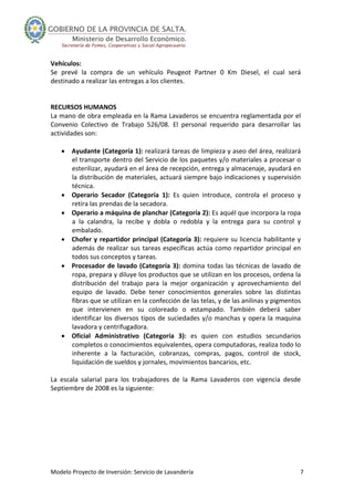 Modelo Proyecto de Inversión: Servicio de Lavandería  7 
Vehículos: 
Se  prevé  la  compra  de  un  vehículo  Peugeot  Partner  0  Km  Diesel,  el  cual  será 
destinado a realizar las entregas a los clientes. 
 
 
RECURSOS HUMANOS 
La mano de obra empleada en la Rama Lavaderos se encuentra reglamentada por el 
Convenio  Colectivo  de  Trabajo  526/08.  El  personal  requerido  para  desarrollar  las 
actividades son: 
 
• Ayudante (Categoría 1): realizará tareas de limpieza y aseo del área, realizará 
el transporte dentro del Servicio de los paquetes y/o materiales a procesar o 
esterilizar, ayudará en el área de recepción, entrega y almacenaje, ayudará en 
la distribución de materiales, actuará siempre bajo indicaciones y supervisión 
técnica.  
• Operario  Secador  (Categoría  1):  Es  quien  introduce,  controla  el  proceso  y 
retira las prendas de la secadora. 
• Operario a máquina de planchar (Categoría 2): Es aquél que incorpora la ropa 
a  la  calandra,  la  recibe  y  dobla  o  redobla  y  la  entrega  para  su  control  y 
embalado. 
• Chofer y repartidor principal (Categoría 3): requiere su licencia habilitante y 
además de realizar sus tareas específicas actúa como repartidor principal en 
todos sus conceptos y tareas. 
• Procesador de lavado (Categoría 3): domina todas las técnicas de lavado de 
ropa, prepara y diluye los productos que se utilizan en los procesos, ordena la 
distribución  del  trabajo  para  la  mejor  organización  y  aprovechamiento  del 
equipo  de  lavado.  Debe  tener  conocimientos  generales  sobre  las  distintas 
fibras que se utilizan en la confección de las telas, y de las anilinas y pigmentos 
que  intervienen  en  su  coloreado  o  estampado.  También  deberá  saber 
identificar los diversos tipos de suciedades y/o manchas y opera la maquina 
lavadora y centrifugadora. 
• Oficial  Administrativo  (Categoría  3):  es  quien  con  estudios  secundarios 
completos o conocimientos equivalentes, opera computadoras, realiza todo lo 
inherente  a  la  facturación,  cobranzas,  compras,  pagos,  control  de  stock, 
liquidación de sueldos y jornales, movimientos bancarios, etc. 
 
La  escala  salarial  para  los  trabajadores  de  la  Rama  Lavaderos  con  vigencia  desde 
Septiembre de 2008 es la siguiente: 
 
 
 
 
 
 