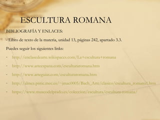 ESCULTURA ROMANA
BIBLIOGRAFÍA Y ENLACES:
- Libro de texto de la materia, unidad 13, páginas 242, apartado 3.3.
Puedes seguir los siguientes links:
- http://enclasedearte.wikispaces.com/La+escultura+romana
- http://www.arteespana.com/esculturaromana.htm
- http://www.arteguias.com/esculturaromana.htm
- http://almez.pntic.mec.es/~jmac0005/Bach_Arte/clasico/escultura_romana1.htm
- https://www.museodelprado.es/coleccion/escultura/escultura-romana/
 