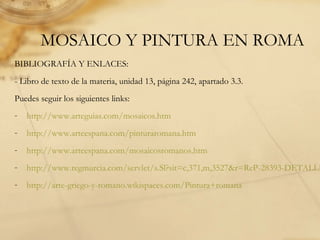 MOSAICO Y PINTURA EN ROMA
BIBLIOGRAFÍA Y ENLACES:
- Libro de texto de la materia, unidad 13, página 242, apartado 3.3.
Puedes seguir los siguientes links:
- http://www.arteguias.com/mosaicos.htm
- http://www.arteespana.com/pinturaromana.htm
- http://www.arteespana.com/mosaicosromanos.htm
- http://www.regmurcia.com/servlet/s.Sl?sit=c,371,m,3527&r=ReP-28393-DETALLE
- http://arte-griego-y-romano.wikispaces.com/Pintura+romana
 