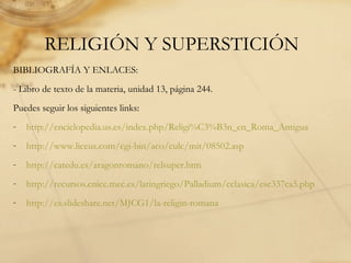 RELIGIÓN Y SUPERSTICIÓN
BIBLIOGRAFÍA Y ENLACES:
- Libro de texto de la materia, unidad 13, página 244.
Puedes seguir los siguientes links:
- http://enciclopedia.us.es/index.php/Religi%C3%B3n_en_Roma_Antigua
- http://www.liceus.com/cgi-bin/aco/culc/mit/08502.asp
- http://catedu.es/aragonromano/relsuper.htm
- http://recursos.cnice.mec.es/latingriego/Palladium/cclasica/esc337ca5.php
- http://es.slideshare.net/MJCG1/la-religin-romana
 