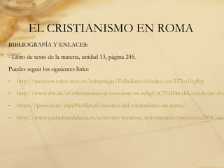 EL CRISTIANISMO EN ROMA
BIBLIOGRAFÍA Y ENLACES:
- Libro de texto de la materia, unidad 13, página 245.
Puedes seguir los siguientes links:
- http://recursos.cnice.mec.es/latingriego/Palladium/cclasica/esc337ca10.php
- http://www.dw.de/el-cristianismo-se-convierte-en-religi%C3%B3n-del-estado-en-el-im
- https://prezi.com/mpzl9uf4bvz0/ascenso-del-cristianismo-en-roma/
- http://www.juntadeandalucia.es/averroes/recursos_informaticos/proyectos2004/and
 