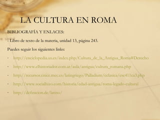 LA CULTURA EN ROMA
BIBLIOGRAFÍA Y ENLACES:
- Libro de texto de la materia, unidad 13, página 243.
Puedes seguir los siguientes links:
- http://enciclopedia.us.es/index.php/Cultura_de_la_Antigua_Roma#Derecho
- http://www.elhistoriador.com.ar/aula/antigua/cultura_romana.php
- http://recursos.cnice.mec.es/latingriego/Palladium/cclasica/esc411ca3.php
- http://www.socialhizo.com/historia/edad-antigua/roma-legado-cultural
- http://definicion.de/latino/
 