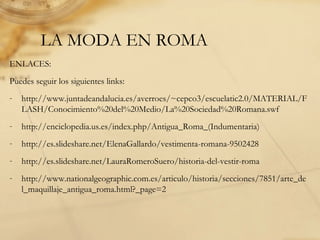 LA MODA EN ROMA
ENLACES:
Puedes seguir los siguientes links:
- http://www.juntadeandalucia.es/averroes/~cepco3/escuelatic2.0/MATERIAL/F
LASH/Conocimiento%20del%20Medio/La%20Sociedad%20Romana.swf
- http://enciclopedia.us.es/index.php/Antigua_Roma_(Indumentaria)
- http://es.slideshare.net/ElenaGallardo/vestimenta-romana-9502428
- http://es.slideshare.net/LauraRomeroSuero/historia-del-vestir-roma
- http://www.nationalgeographic.com.es/articulo/historia/secciones/7851/arte_de
l_maquillaje_antigua_roma.html?_page=2
 