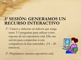 3ª SESIÓN: GENERAMOS UN
RECURSO INTERACTIVO
1º. Vamos a elaborar un kahoot que tenga
entre 3-5 preguntas para utilizar como
soporte de mi exposición oral. Ello me
servirá para comprobar si mis
compañeros la han entendido. (15 – 20
minutos).
2º. Preparamos nuestra exposición oral.
 