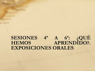 SESIONES 4ª A 6ª: ¿QUÉ
HEMOS APRENDIDO?.
EXPOSICIONES ORALES
 
