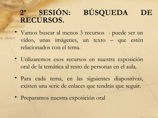 2ª SESIÓN: BÚSQUEDA DE
RECURSOS.
• Vamos buscar al menos 3 recursos - puede ser un
vídeo, unas imágenes, un texto – que estén
relacionados con el tema.
• Utilizaremos esos recursos en nuestra exposición
oral de la temática al resto de personas en el aula.
• Para cada tema, en las siguientes diapositivas,
existen una serie de enlaces que tendrás que seguir.
• Preparamos nuestra exposición oral
 