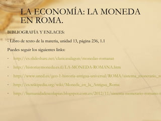 LA ECONOMÍA: LA MONEDA
EN ROMA.
BIBLIOGRAFÍA Y ENLACES:
- Libro de texto de la materia, unidad 13, página 236, 1.1
Puedes seguir los siguientes links:
- http://es.slideshare.net/clasicasalagon/monedas-romanas
- http://historiaymoneda.es.tl/LA-MONEDA-ROMANA.htm
- http://www.uned.es/geo-1-historia-antigua-universal/ROMA/sistema_monetario_ro
- http://es.wikipedia.org/wiki/Moneda_en_la_Antigua_Roma
- http://humanidadescolapias.blogspot.com.es/2012/11/sistema-monetario-romano-te
 