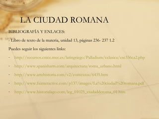 LA CIUDAD ROMANA
BIBLIOGRAFÍA Y ENLACES:
- Libro de texto de la materia, unidad 13, páginas 236- 237 1.2
Puedes seguir los siguientes links:
- http://recursos.cnice.mec.es/latingriego/Palladium/cclasica/esc336ca2.php
- http://www.spanisharts.com/arquitectura/roma_urbano.html
- http://www.artehistoria.com/v2/contextos/6435.htm
- http://www.fxinteractive.com/p137/images/La%20ciudad%20romana.pdf
- http://www.historialago.com/leg_01025_ciudadderoma_01.htm
 