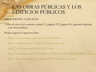 LAS OBRAS PÚBLICAS Y LOS
EDIFICIOS PÚBLICOS
BIBLIOGRAFÍA Y ENLACES:
- Libro de texto de la materia, unidad 13, páginas 237, página 241, apartado dedicado
a las obras públicas
Puedes seguir los siguientes links:
- https://www.youtube.com/watch?v=E4TGtaj5eb0
- http://es.slideshare.net/mJ_Slashy/power-point-mara
- http://www.historiasiglo20.org/HE/1f.htm
- http://es.wikipedia.org/wiki/Edificaci%C3%B3n_p%C3%BAblica_(Roma_Antigua)
- http://victoryepes.blogs.upv.es/2013/08/07/ingenieria-romana/
 