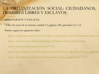 LA ORGANIZACIÓN SOCIAL: CIUDADANOS,
HOMBRES LIBRES Y ESCLAVOS.
BIBLIOGRAFÍA Y ENLACES:
- Libro de texto de la materia, unidad 13, páginas 238, apartados 2.1, 2.2.
Puedes seguir los siguientes links:
- http://es.slideshare.net/iessantodomingo/organizacin-social-de-la-antigua-roma-1122
- http://recursos.cnice.mec.es/latingriego/Palladium/latin/esl142ca5.php
- http://www.romanorumvita.com/?p=7343
- http://www.hipernova.cl/LibrosResumidos/Historia/LosRomanos/EsclavitudRoma
- http://arquehistoria.com/mercado-de-esclavos-en-la-antigua-roma-17709
 