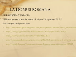 LA DOMUS ROMANA
BIBLIOGRAFÍA Y ENLACES:
- Libro de texto de la materia, unidad 13, páginas 238, apartados 2.1, 2.2.
Puedes seguir los siguientes links:
- http://www.enciclopedia-aragonesa.com/monograficos/historia/epoca_romana/mul
- https://sites.google.com/site/domusdelmitreo/home/profesores/domus
- https://www.youtube.com/watch?v=2BiyZYEUEbE
- http://almacendeclasicas.blogspot.com.es/2012/01/la-casa-romana-la-vivienda-en-rom
- http://es.slideshare.net/fatimaprietojimenez/la-casa-romana-presentation-824224
 