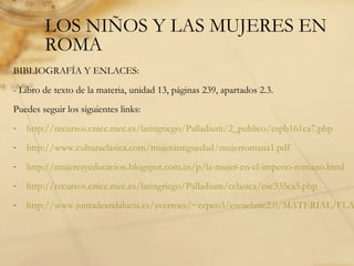 LOS NIÑOS Y LAS MUJERES EN
ROMA
BIBLIOGRAFÍA Y ENLACES:
- Libro de texto de la materia, unidad 13, páginas 239, apartados 2.3.
Puedes seguir los siguientes links:
- http://recursos.cnice.mec.es/latingriego/Palladium/2_publico/espb161ca7.php
- http://www.culturaclasica.com/mujerantiguedad/mujerromana1.pdf
- http://mujeresyeducacion.blogspot.com.es/p/la-mujer-en-el-imperio-romano.html
- http://recursos.cnice.mec.es/latingriego/Palladium/cclasica/esc335ca5.php
- http://www.juntadeandalucia.es/averroes/~cepco3/escuelatic2.0/MATERIAL/FLA
 