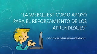 “LA WEBQUEST COMO APOYO
PARA EL REFORZAMIENTO DE LOS
APRENDIZAJES”
PROF. OSCAR IVÁN RAMOS HERNÁNDEZ
 