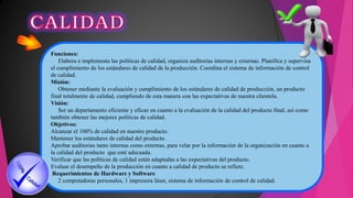 Funciones:
Elabora e implementa las políticas de calidad, organiza auditorías internas y externas. Planifica y supervisa
el cumplimiento de los estándares de calidad de la producción. Coordina el sistema de información de control
de calidad.
Misión:
Obtener mediante la evaluación y cumplimiento de los estándares de calidad de producción, un producto
final totalmente de calidad, cumpliendo de esta manera con las expectativas de nuestra clientela.
Visión:
Ser un departamento eficiente y eficaz en cuanto a la evaluación de la calidad del producto final, así como
también obtener las mejores políticas de calidad.
Objetivos:
Alcanzar el 100% de calidad en nuestro producto.
Mantener los estándares de calidad del producto.
Aprobar auditorias tanto internas como externas, para velar por la información de la organización en cuanto a
la calidad del producto que esté adecuada.
Verificar que las políticas de calidad estén adaptadas a las expectativas del producto.
Evaluar el desempeño de la producción en cuanto a calidad de producto se refiere.
Requerimientos de Hardware y Software
2 computadoras personales, 1 impresora láser, sistema de información de control de calidad.
 