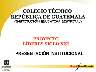 COLEGIO TÉCNICO
REPÚBLICA DE GUATEMALA
 (INSTITUCIÓN EDUCATIVA DISTRITAL)




         PROYECTO
     LÍDERES SIGLO XXI

 PRESENTACIÓN INSTITUCIONAL
 