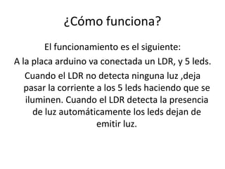 ¿Cómo funciona?
El funcionamiento es el siguiente:
A la placa arduino va conectada un LDR, y 5 leds.
Cuando el LDR no detecta ninguna luz ,deja
pasar la corriente a los 5 leds haciendo que se
iluminen. Cuando el LDR detecta la presencia
de luz automáticamente los leds dejan de
emitir luz.
 
