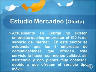 Actualmente en Lebrija no existen
empresas que logren prestar el 100 % del
servicio de internet. En este sector se
evidencia que las 3 empresas de
comunicaciones que ofrecen este
servicio lo hacen con menos calidad, sin
asistencia y con planes muy costosos,
debido a que ofrecen el servicio tipo
móvil.
Estudio Mercadeo (Oferta)
 