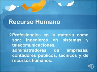 Recurso Humano
Profesionales en la materia como
son: Ingenieros en sistemas y
telecomunicaciones,
administradores de empresas,
contadores públicos, técnicos y de
recursos humanos.
 